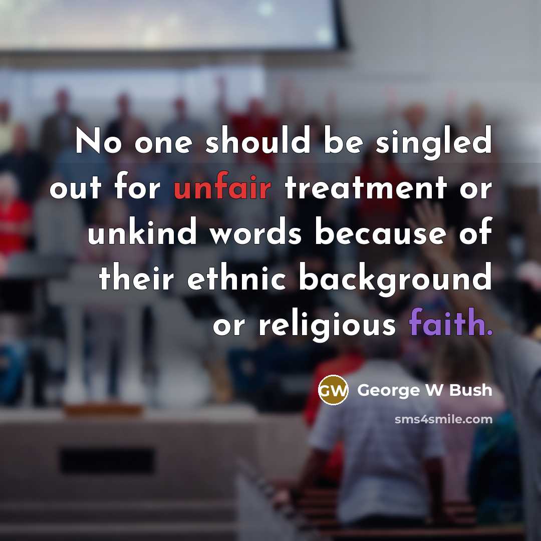 “No one should be singled out for unfair treatment or unkind words because of their ethnic background or religious faith.” quote by George W Bush