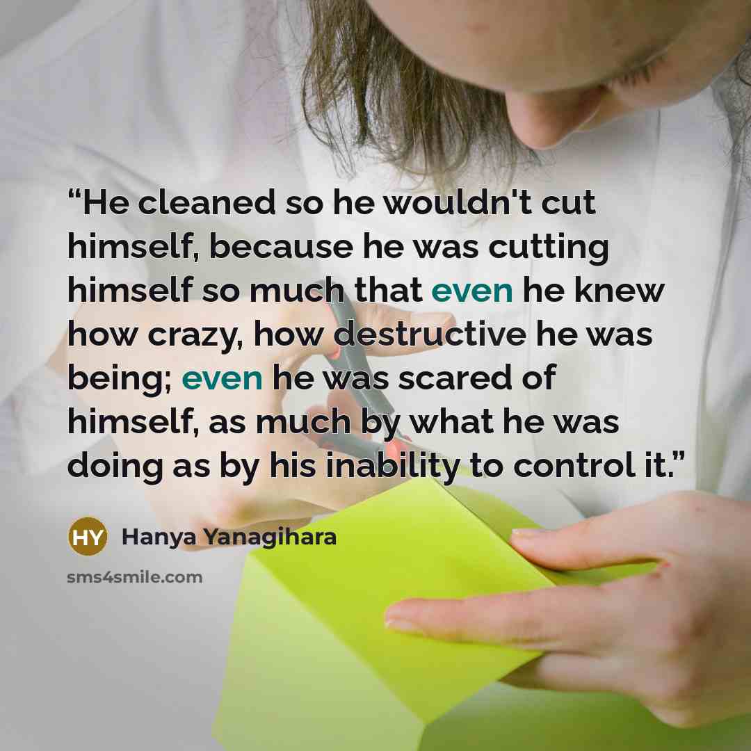 “He cleaned so he wouldn't cut himself, because he was cutting himself so much that even he knew how crazy, how destructive he was being; even he was scared of himself, as much by what he was doing as by his inability to control it.” quote by Hanya Yanagihara