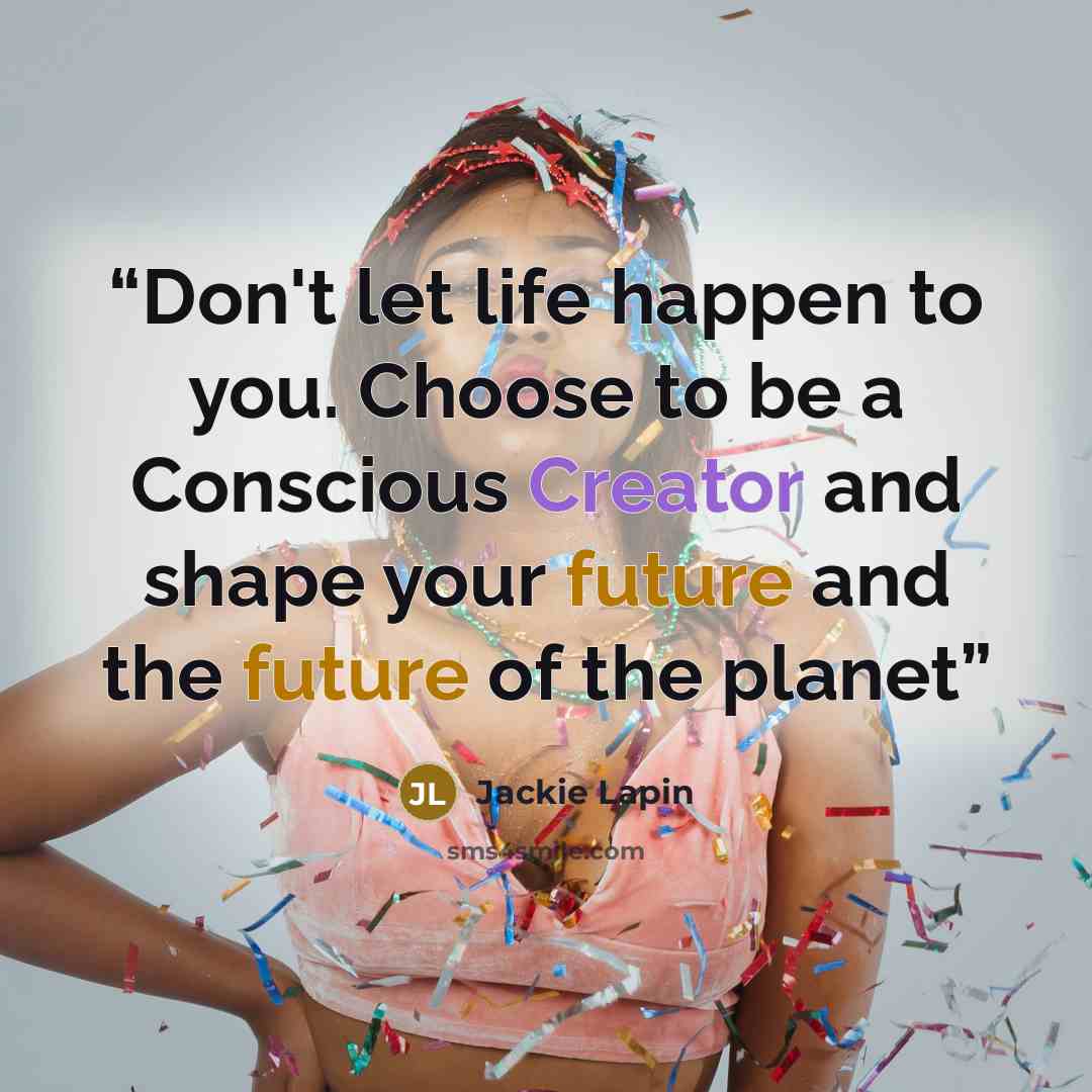 “Don't let life happen to you. Choose to be a Conscious Creator and shape your future and the future of the planet” quote by Jackie Lapin