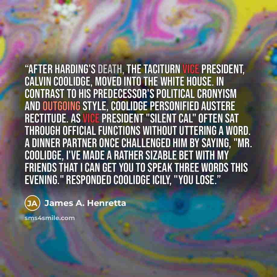 “After Harding's death, the taciturn vice president, Calvin Coolidge, moved into the White House. In contrast to his predecessor's political cronyism and outgoing style, Coolidge personified austere rectitude. As vice president "Silent Cal" often sat through official functions without uttering a…” quote by James A. Henretta