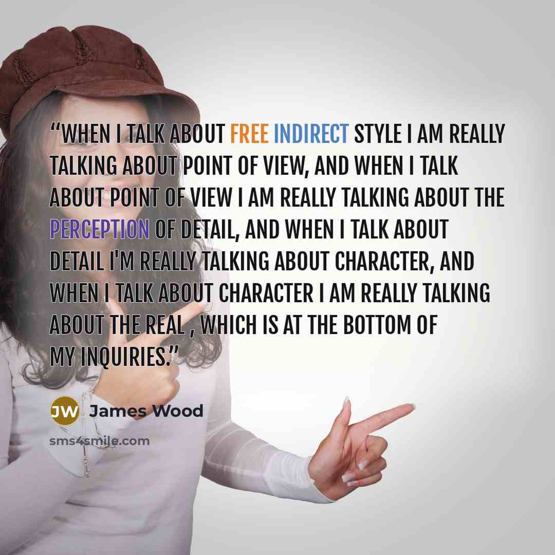 “When I talk about free indirect style I am really talking about point of view, and when I talk about point of view I am really talking about the perception of detail, and when I talk about detail I'm really talking about character, and when I talk about character I am really talking about the real…” quote by James Wood