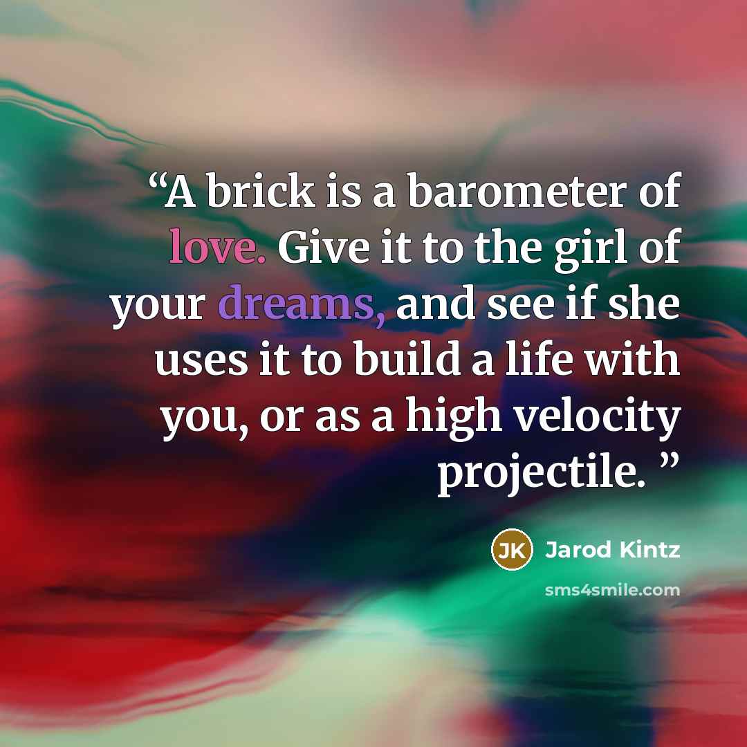 “A brick is a barometer of love. Give it to the girl of your dreams, and see if she uses it to build a life with you, or as a high velocity projectile.” quote by Jarod Kintz