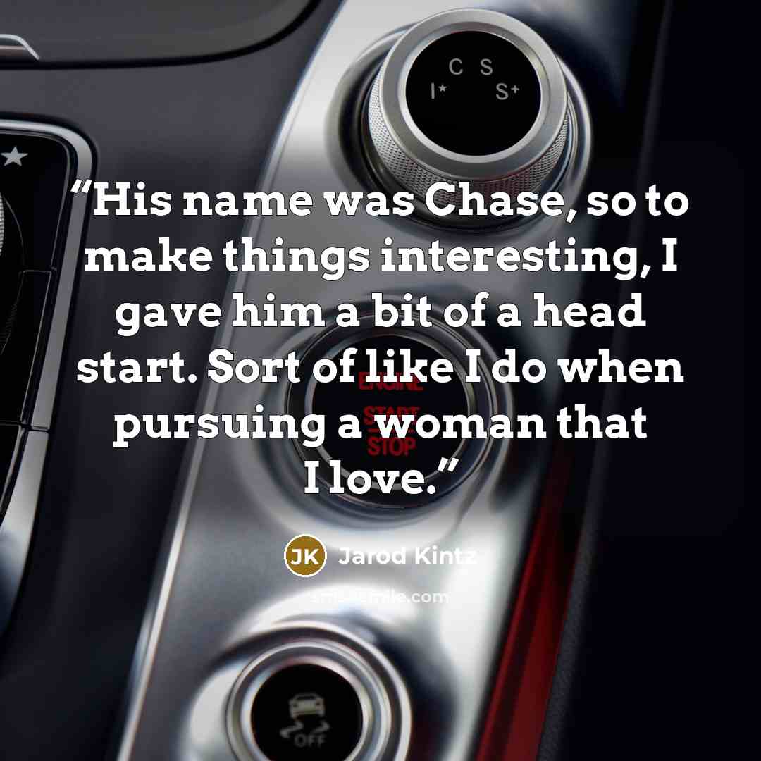“His name was Chase, so to make things interesting, I gave him a bit of a head start. Sort of like I do when pursuing a woman that I love.” quote by Jarod Kintz