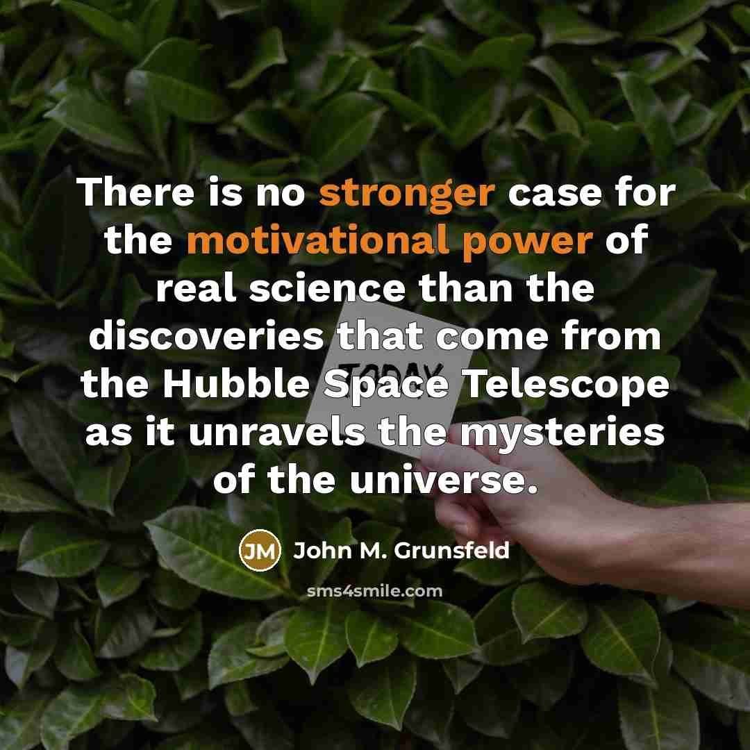 “There is no stronger case for the motivational power of real science than the discoveries that come from the Hubble Space Telescope as it unravels the mysteries of the universe.” quote by John M. Grunsfeld