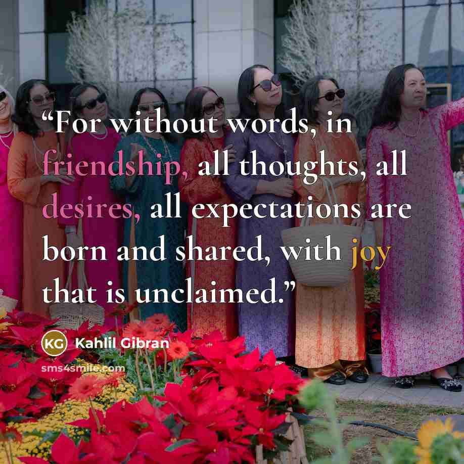 “For without words, in friendship, all thoughts, all desires, all expectations are born and shared, with joy that is unclaimed.” quote by Kahlil Gibran