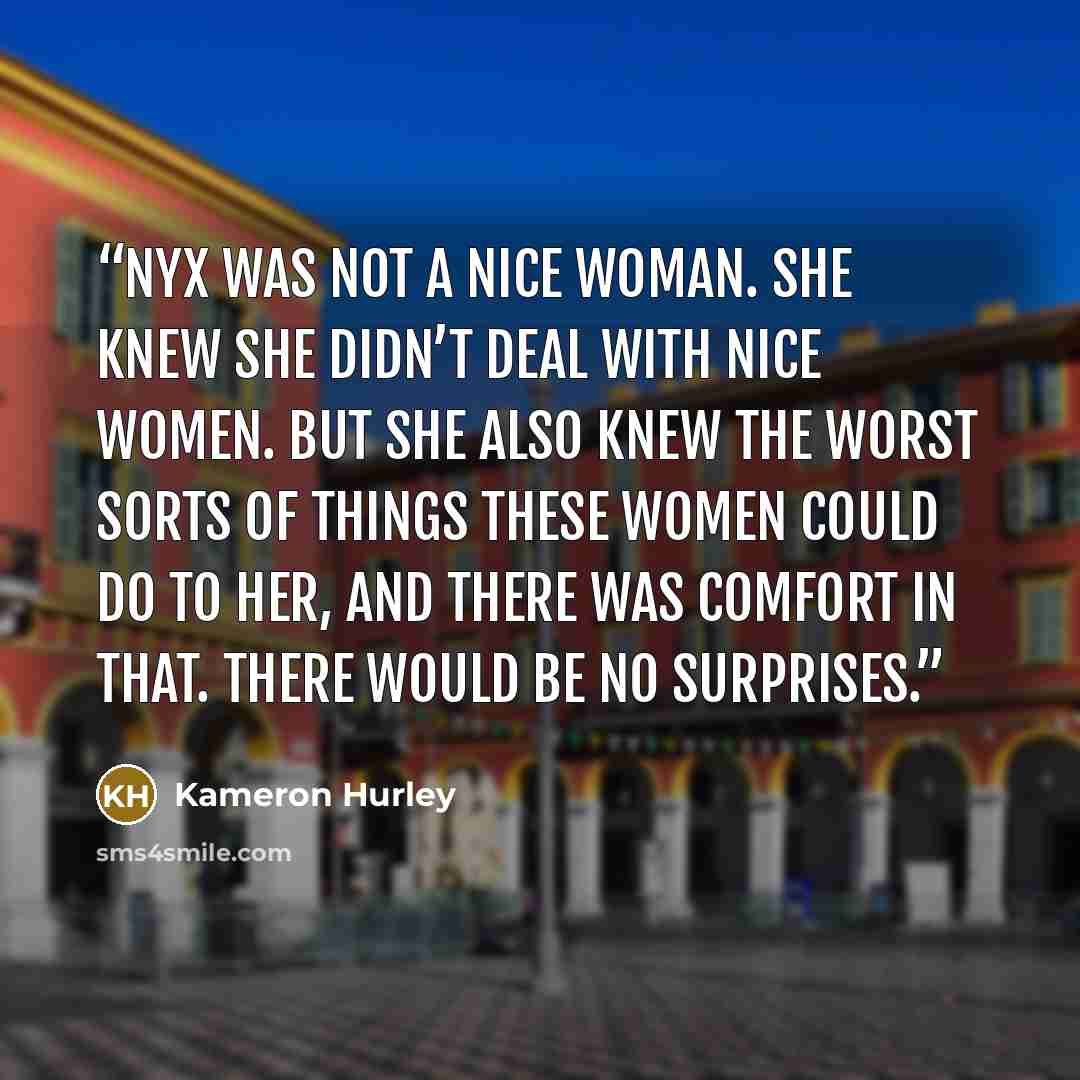 “Nyx was not a nice woman. She knew she didn’t deal with nice women. But she also knew the worst sorts of things these women could do to her, and there was comfort in that. There would be no surprises.” quote by Kameron Hurley