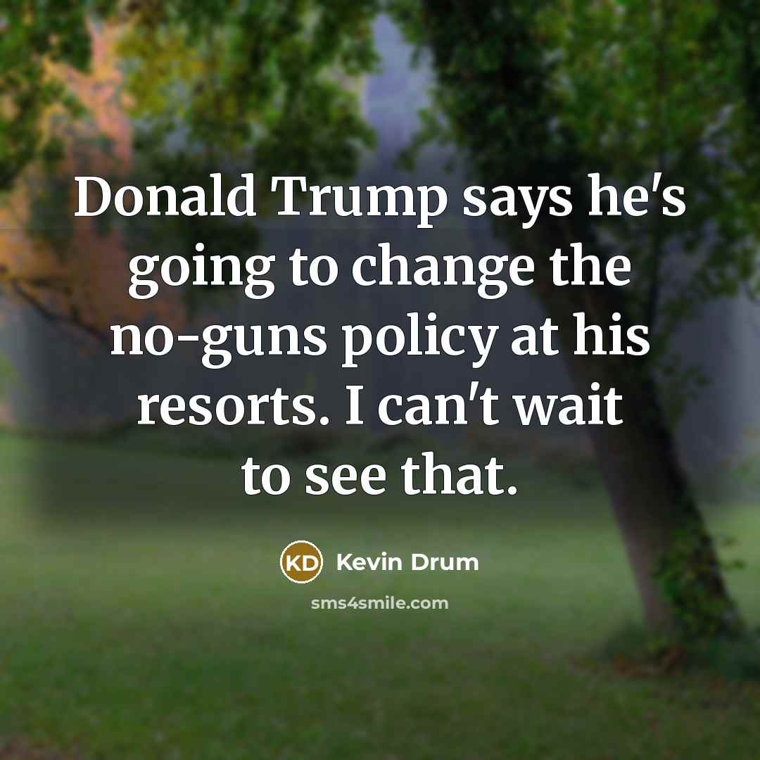 “Donald Trump says he's going to change the no-guns policy at his resorts. I can't wait to see that.” quote by Kevin Drum