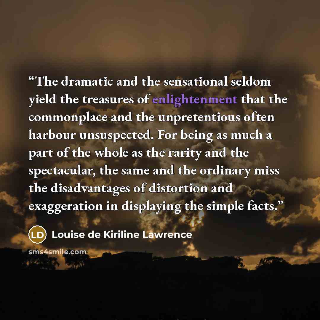 “The dramatic and the sensational seldom yield the treasures of enlightenment that the commonplace and the unpretentious often harbour unsuspected. For being as much a part of the whole as the rarity and the spectacular, the same and the ordinary miss the disadvantages of distortion and…” quote by Louise de Kiriline Lawrence