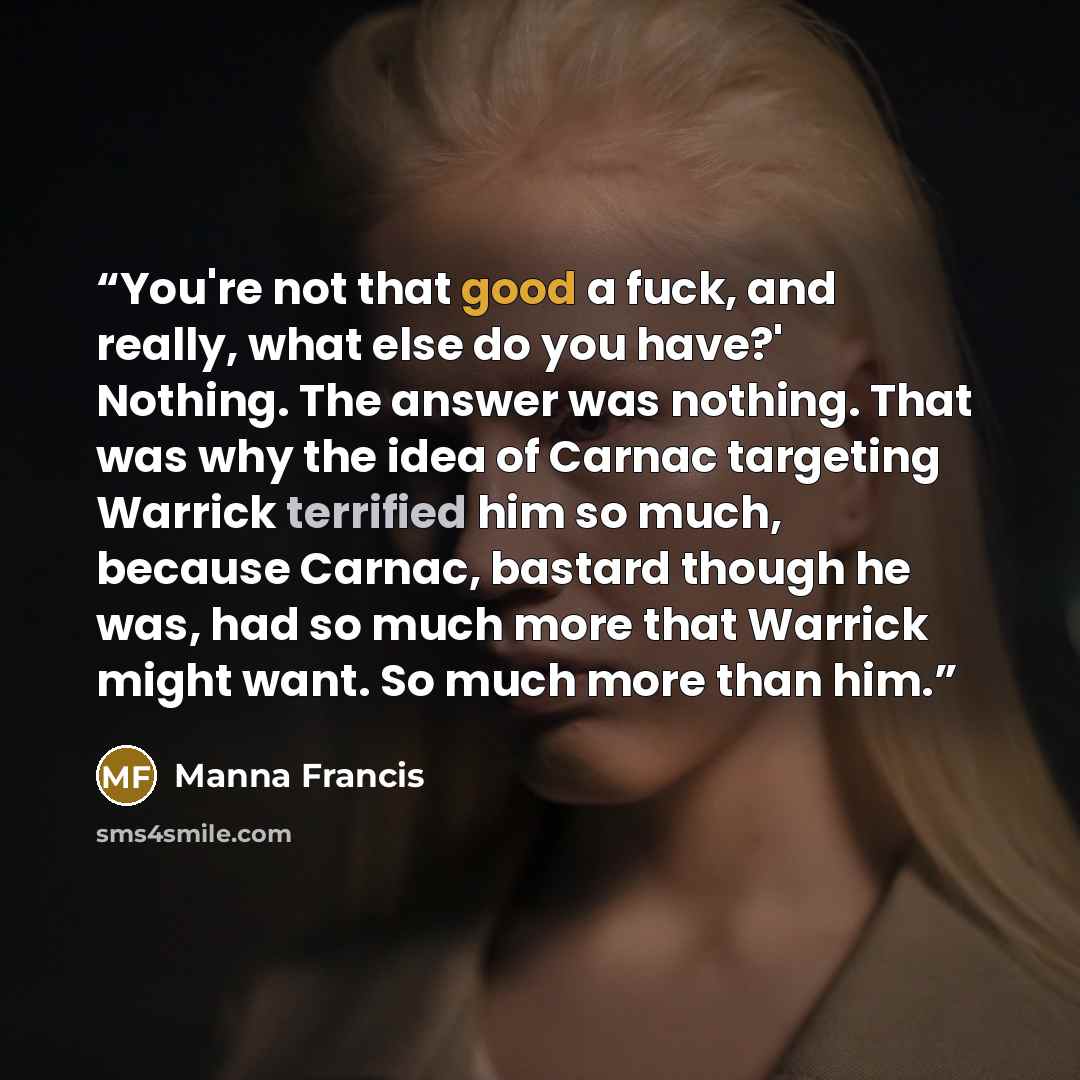“You're not that good a fuck, and really, what else do you have?' Nothing. The answer was nothing. That was why the idea of Carnac targeting Warrick terrified him so much, because Carnac, bastard though he was, had so much more that Warrick might want. So much more than him.” quote by Manna Francis