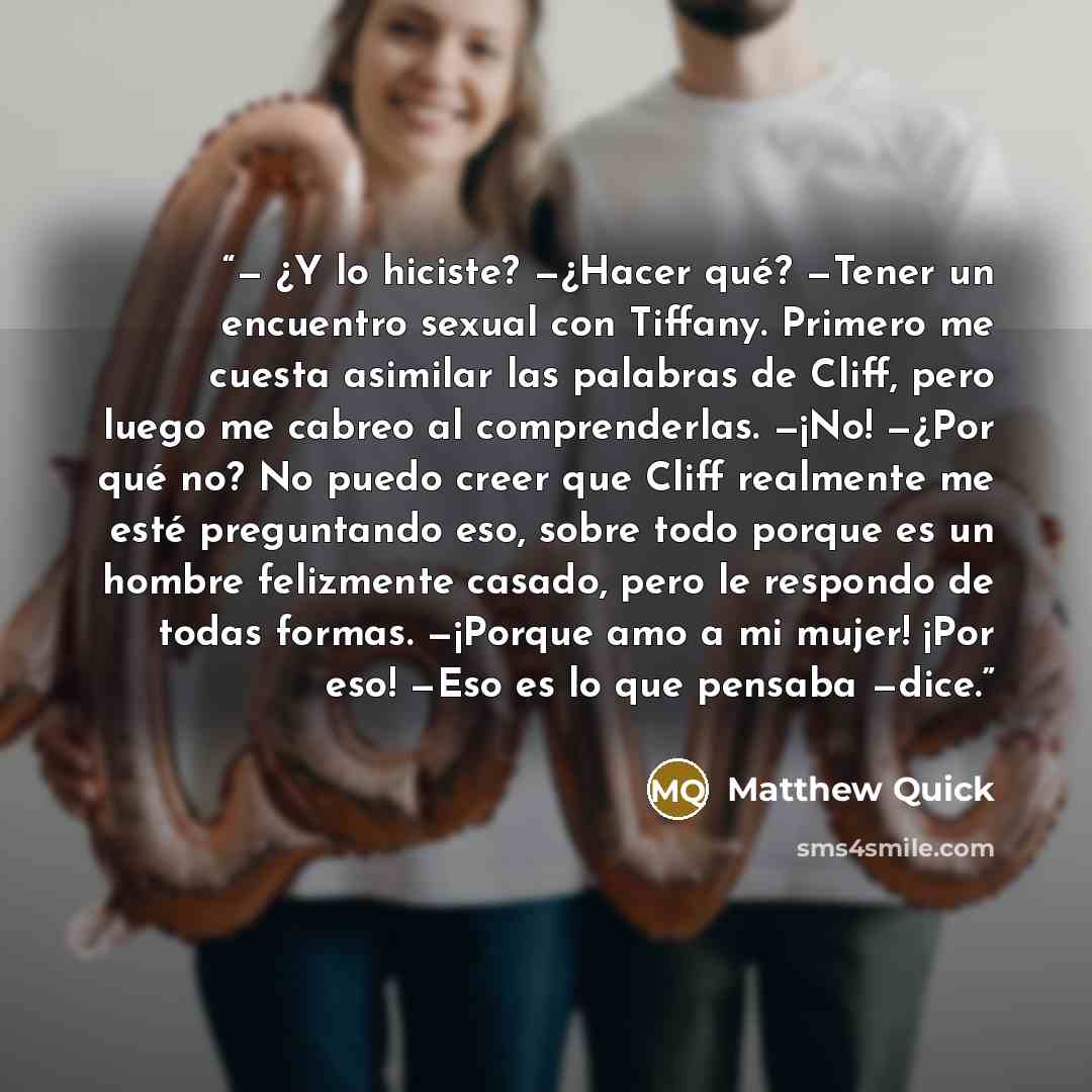 “— ¿Y lo hiciste? —¿Hacer qué? —Tener un encuentro sexual con Tiffany. Primero me cuesta asimilar las palabras de Cliff, pero luego me cabreo al comprenderlas. —¡No! —¿Por qué no? No puedo creer que Cliff realmente me esté preguntando eso, sobre todo porque es un hombre felizmente casado, pero le…” quote by Matthew Quick