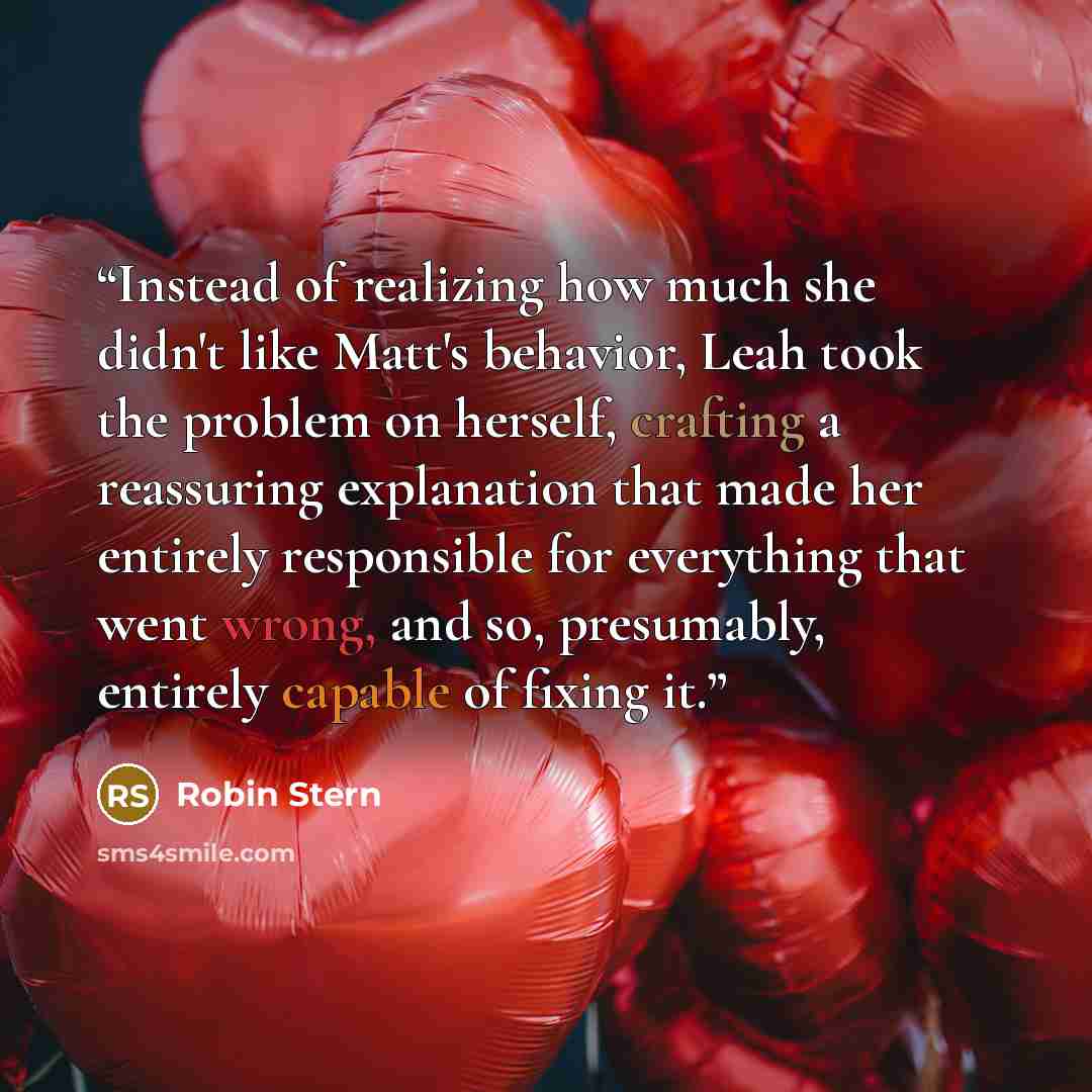 “Instead of realizing how much she didn't like Matt's behavior, Leah took the problem on herself, crafting a reassuring explanation that made her entirely responsible for everything that went wrong, and so, presumably, entirely capable of fixing it.” quote by Robin Stern