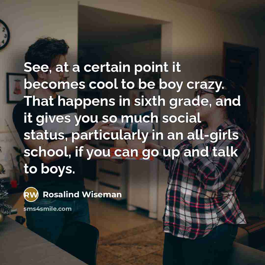 “See, at a certain point it becomes cool to be boy crazy. That happens in sixth grade, and it gives you so much social status, particularly in an all-girls school, if you can go up and talk to boys.” quote by Rosalind Wiseman