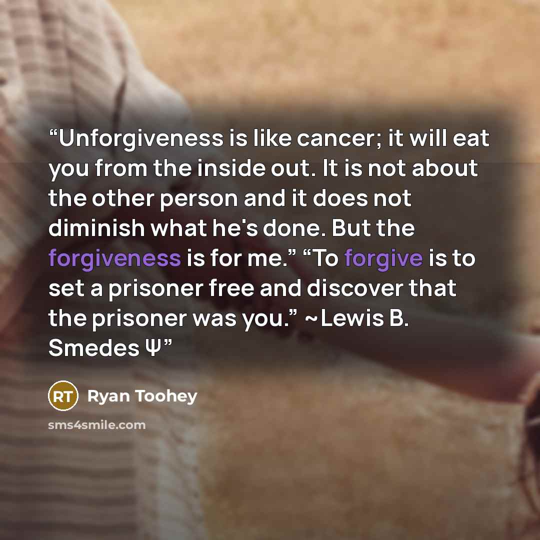 “Unforgiveness is like cancer; it will eat you from the inside out. It is not about the other person and it does not diminish what he's done. But the forgiveness is for me.” “To forgive is to set a prisoner free and discover that the prisoner was you.” ~Lewis B. Smedes Ψ” quote by Ryan Toohey