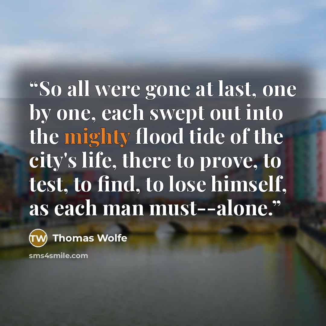 “So all were gone at last, one by one, each swept out into the mighty flood tide of the city's life, there to prove, to test, to find, to lose himself, as each man must--alone.” quote by Thomas Wolfe