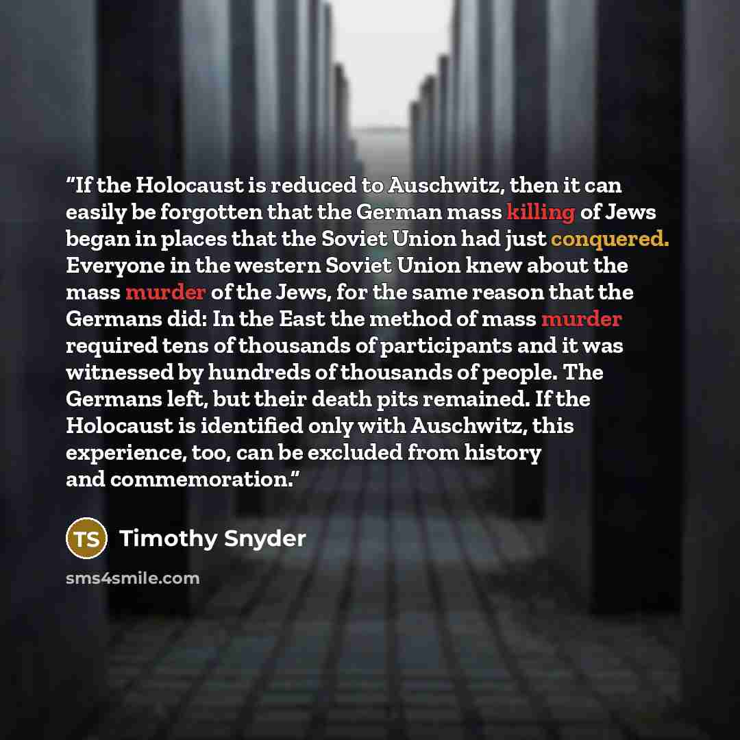 “If the Holocaust is reduced to Auschwitz, then it can easily be forgotten that the German mass killing of Jews began in places that the Soviet Union had just conquered. Everyone in the western Soviet Union knew about the mass murder of the Jews, for the same reason that the Germans did: In the…” quote by Timothy Snyder