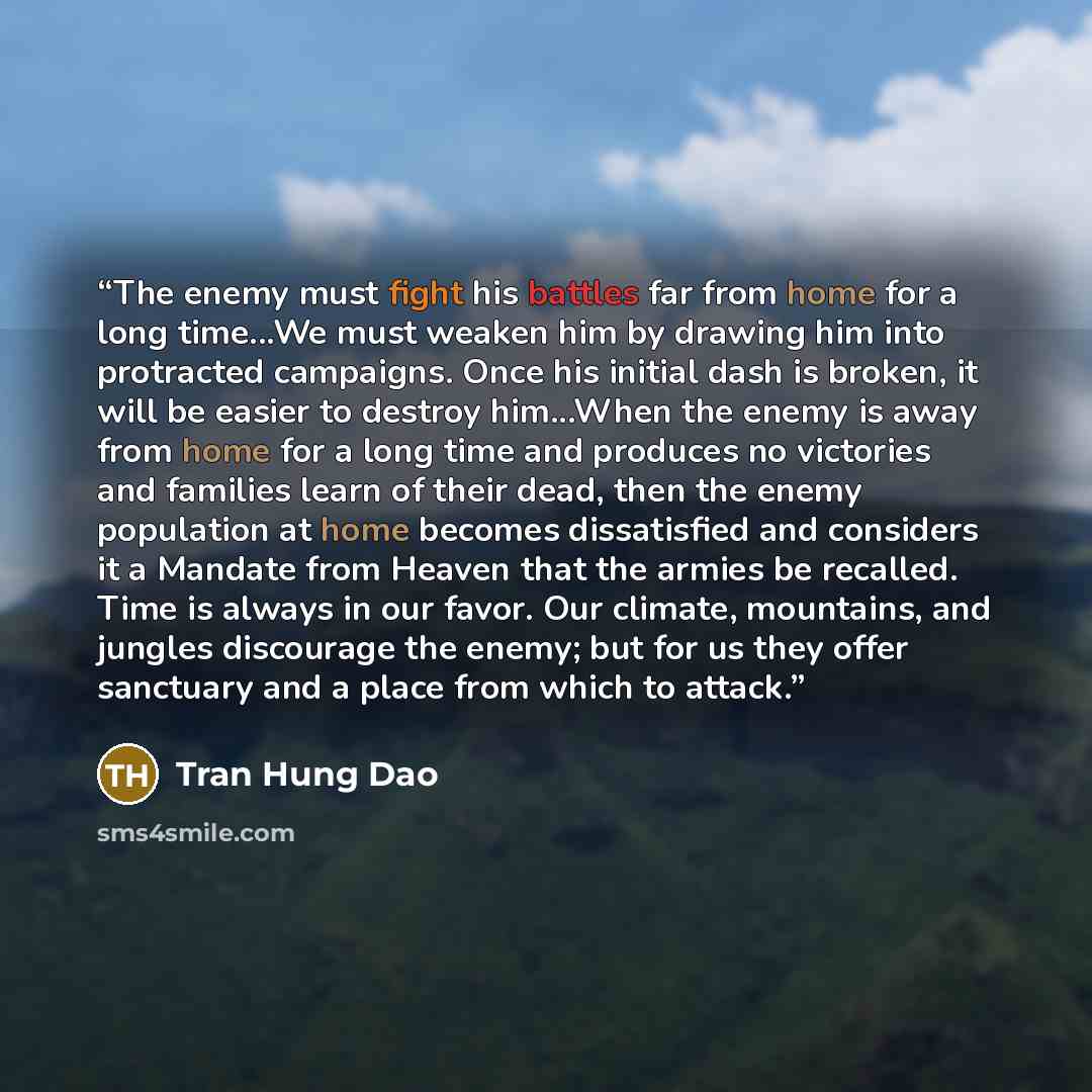 “The enemy must fight his battles far from home for a long time...We must weaken him by drawing him into protracted campaigns. Once his initial dash is broken, it will be easier to destroy him...When the enemy is away from home for a long time and produces no victories and families learn of their…” quote by Tran Hung Dao