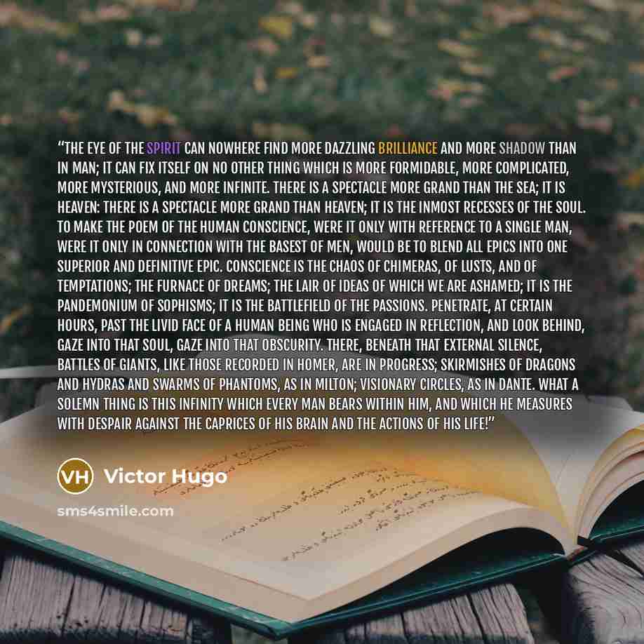 “The eye of the spirit can nowhere find more dazzling brilliance and more shadow than in man; it can fix itself on no other thing which is more formidable, more complicated, more mysterious, and more infinite. There is a spectacle more grand than the sea; it is heaven: there is a spectacle more…” quote by Victor Hugo