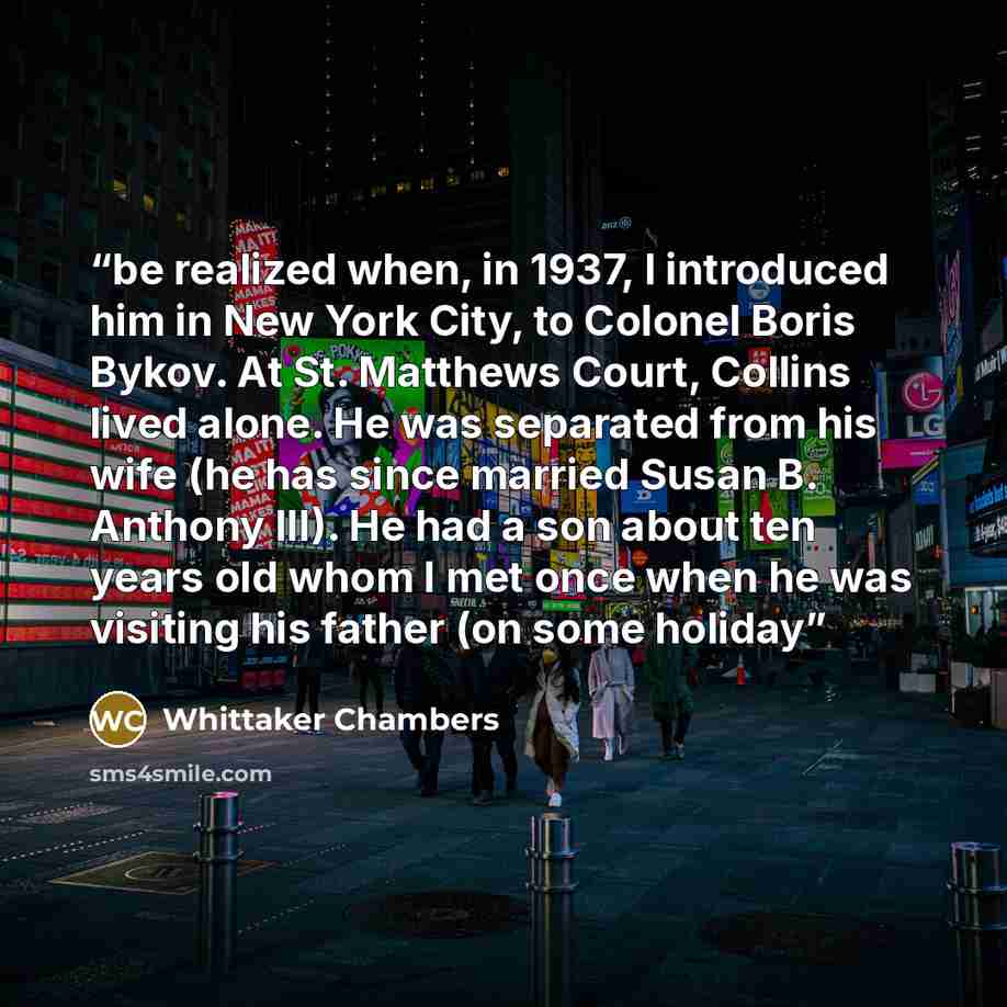 “be realized when, in 1937, I introduced him in New York City, to Colonel Boris Bykov. At St. Matthews Court, Collins lived alone. He was separated from his wife (he has since married Susan B. Anthony III). He had a son about ten years old whom I met once when he was visiting his father (on some…” quote by Whittaker Chambers
