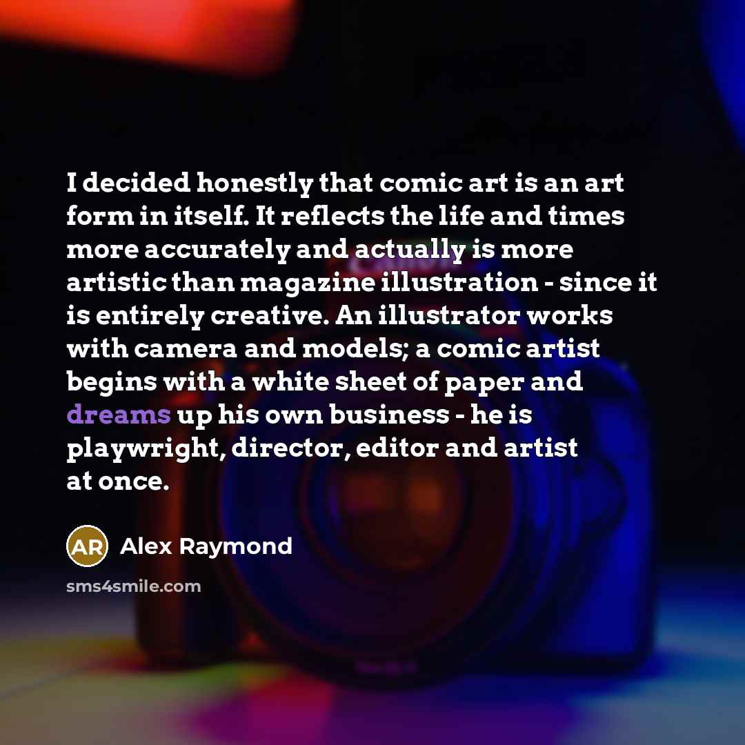 “I decided honestly that comic art is an art form in itself. It reflects the life and times more accurately and actually is more artistic than magazine illustration - since it is entirely creative. An illustrator works with camera and models; a comic artist begins with a white sheet of paper and…” quote by Alex Raymond