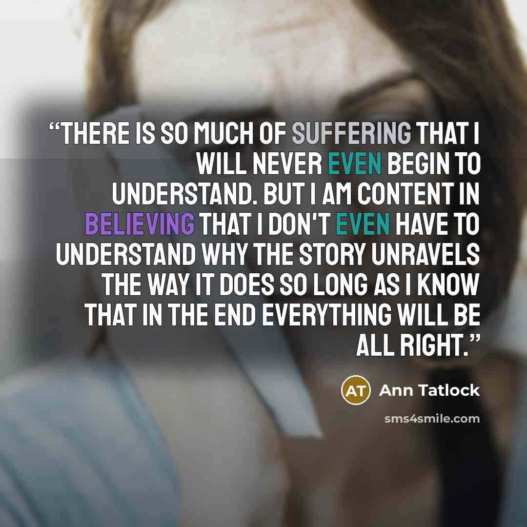 “There is so much of suffering that I will never even begin to understand. But I am content in believing that I don't even have to understand why the story unravels the way it does so long as I know that in the end everything will be all right.” quote by Ann Tatlock