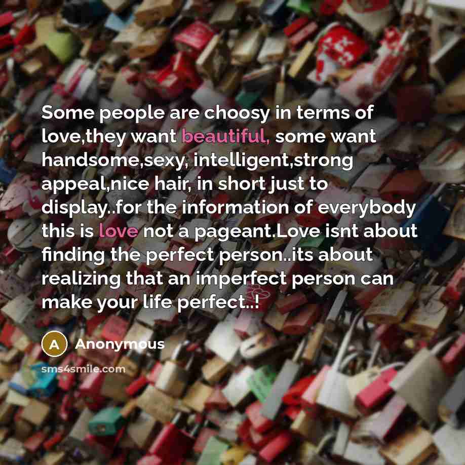 “Some people are choosy in terms of love,they want beautiful, some want handsome,sexy, intelligent,strong appeal,nice hair, in short just to display..for the information of everybody this is love not a pageant.Love isnt about finding the perfect person..its about realizing that an imperfect person…” quote by Anonymous