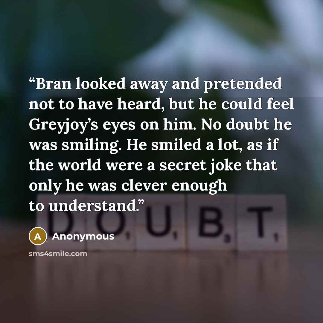 “Bran looked away and pretended not to have heard, but he could feel Greyjoy’s eyes on him. No doubt he was smiling. He smiled a lot, as if the world were a secret joke that only he was clever enough to understand.” quote by Anonymous