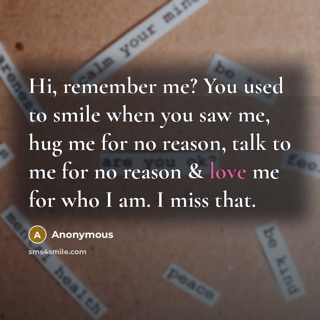 “Hi, remember me? You used to smile when you saw me, hug me for no reason, talk to me for no reason & love me for who I am. I miss that.” quote by Anonymous