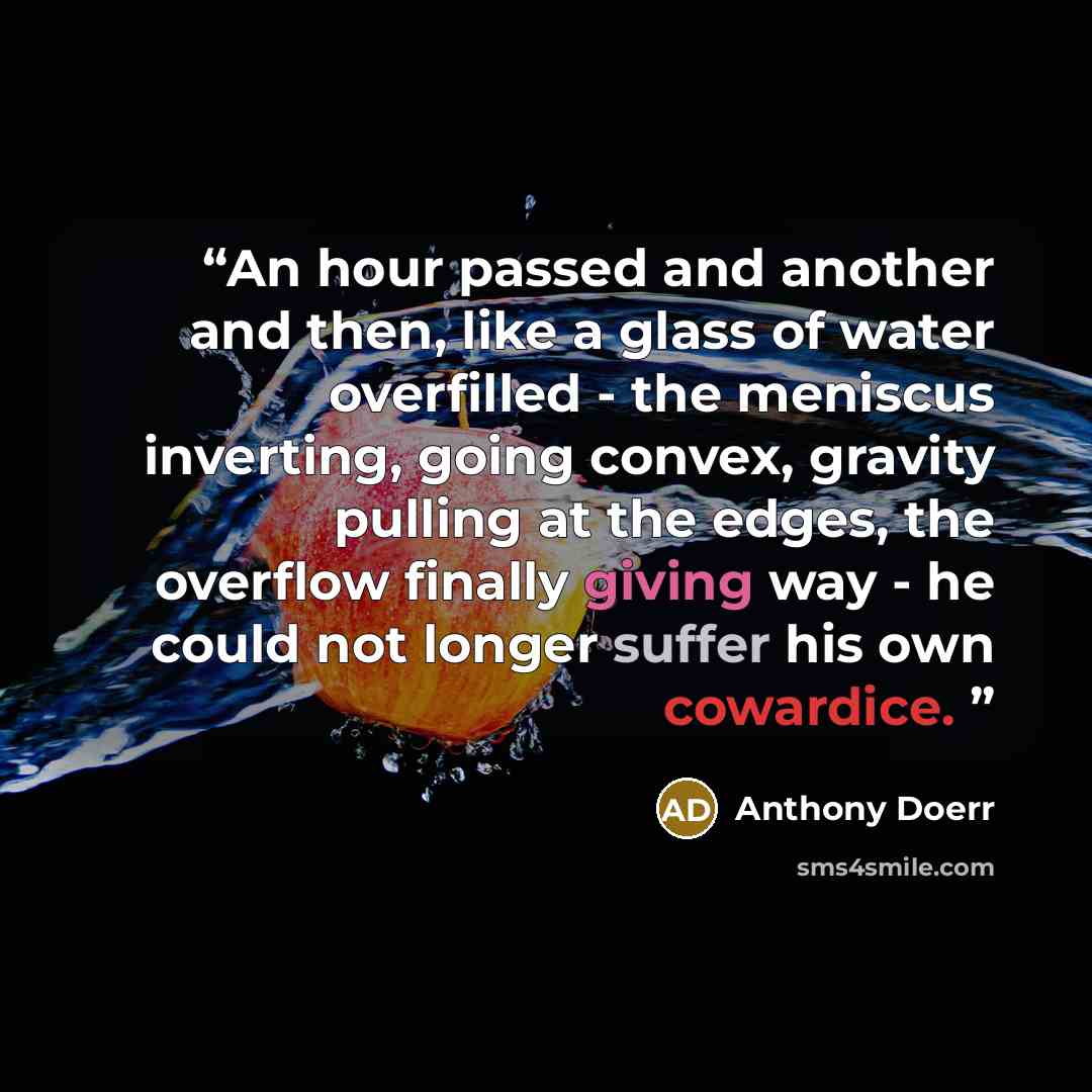 “An hour passed and another and then, like a glass of water overfilled - the meniscus inverting, going convex, gravity pulling at the edges, the overflow finally giving way - he could not longer suffer his own cowardice.” quote by Anthony Doerr