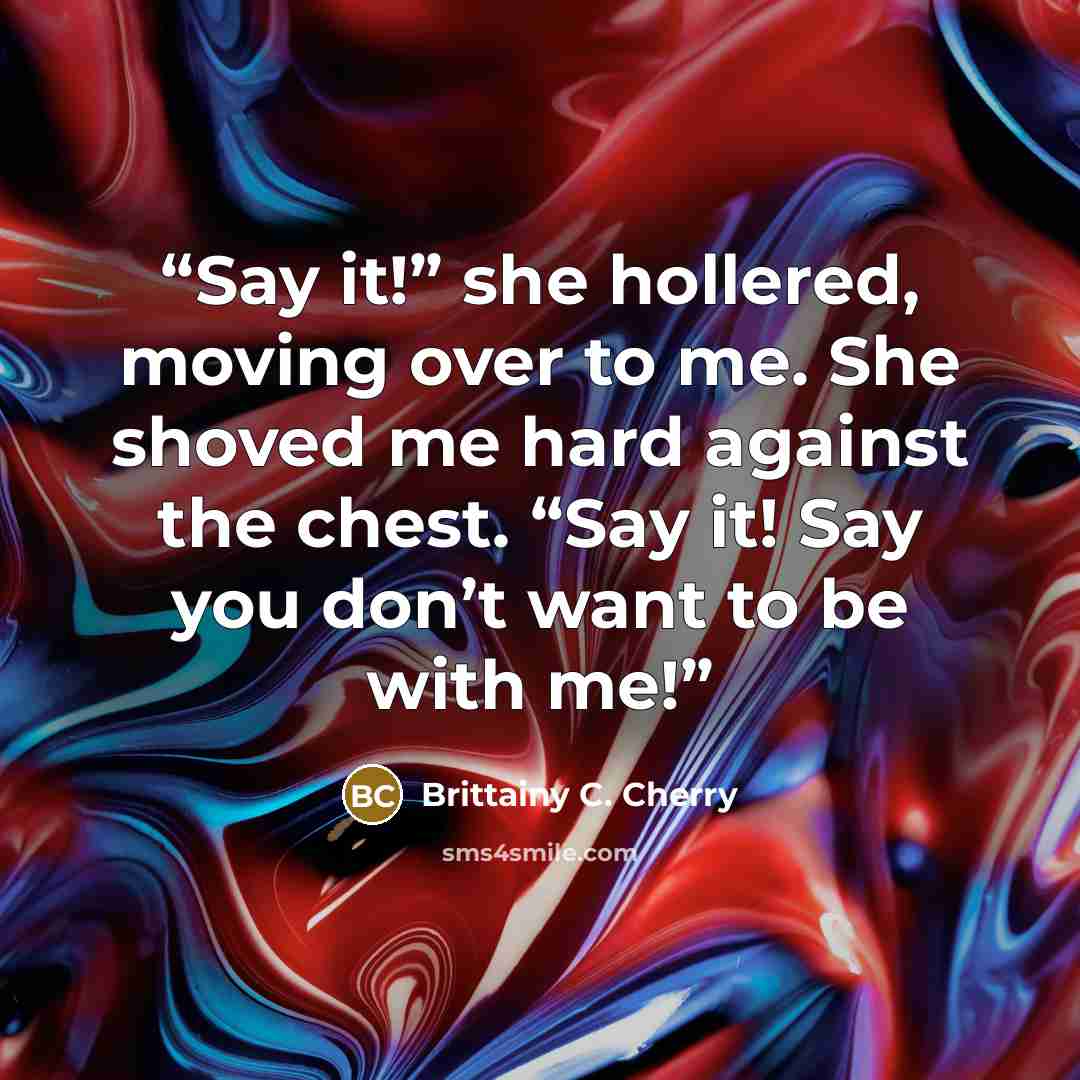 “Say it!” she hollered, moving over to me. She shoved me hard against the chest. “Say it! Say you don’t want to be with me!” quote by Brittainy C. Cherry