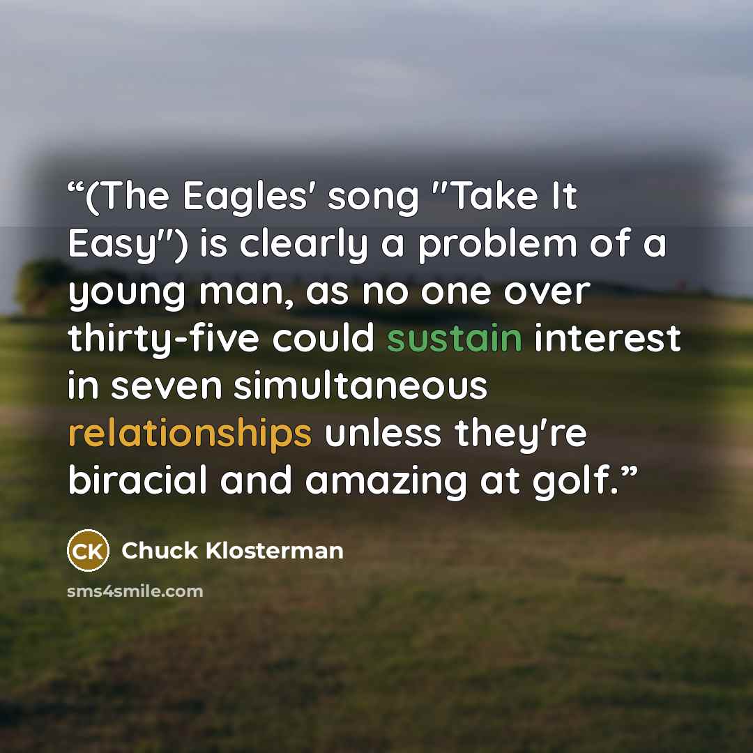 “(The Eagles' song "Take It Easy") is clearly a problem of a young man, as no one over thirty-five could sustain interest in seven simultaneous relationships unless they're biracial and amazing at golf.” quote by Chuck Klosterman