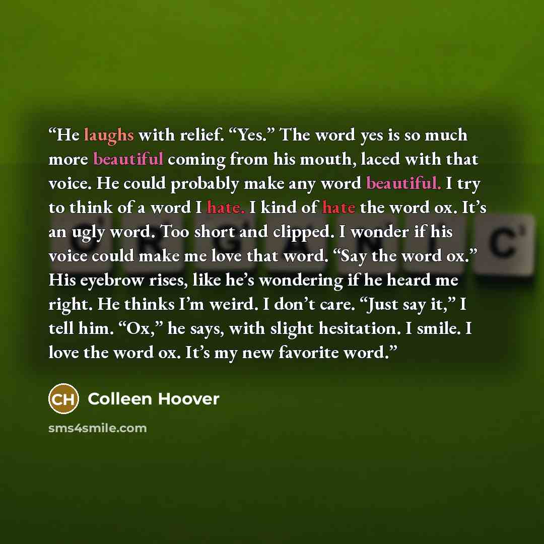 “He laughs with relief. “Yes.” The word yes is so much more beautiful coming from his mouth, laced with that voice. He could probably make any word beautiful. I try to think of a word I hate. I kind of hate the word ox. It’s an ugly word. Too short and clipped. I wonder if his voice could make me…” quote by Colleen Hoover