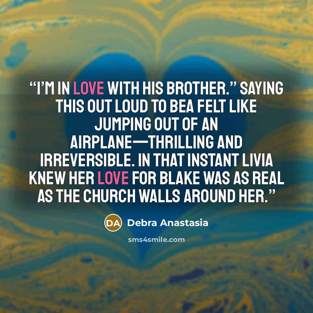 “I’m in love with his brother.” Saying this out loud to Bea felt like jumping out of an airplane—thrilling and irreversible. In that instant Livia knew her love for Blake was as real as the church walls around her.” quote by Debra Anastasia