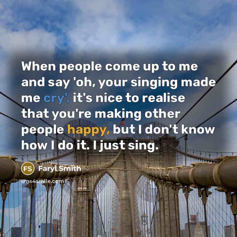 “When people come up to me and say 'oh, your singing made me cry', it's nice to realise that you're making other people happy, but I don't know how I do it. I just sing.” quote by Faryl Smith
