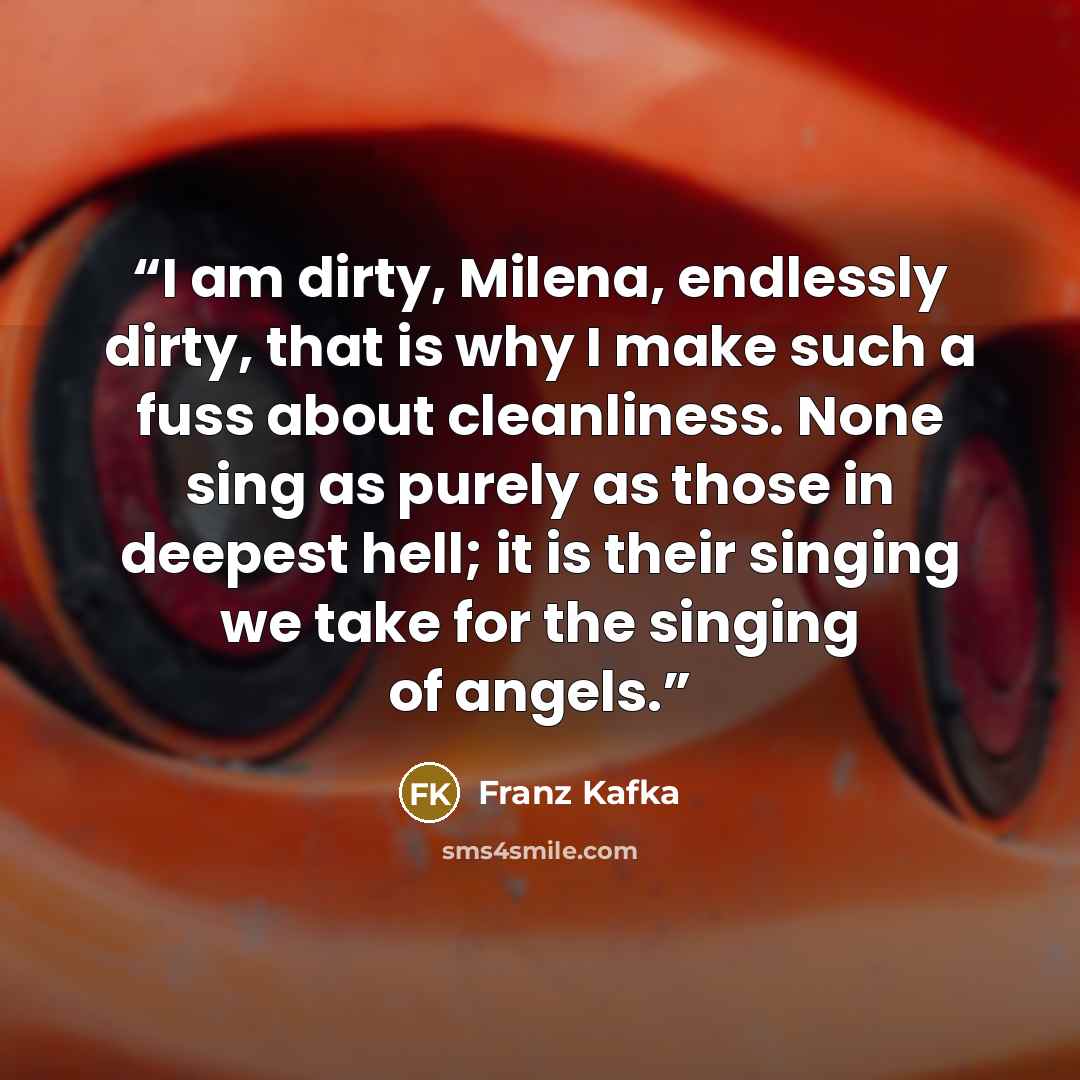 “I am dirty, Milena, endlessly dirty, that is why I make such a fuss about cleanliness. None sing as purely as those in deepest hell; it is their singing we take for the singing of angels.” quote by Franz Kafka