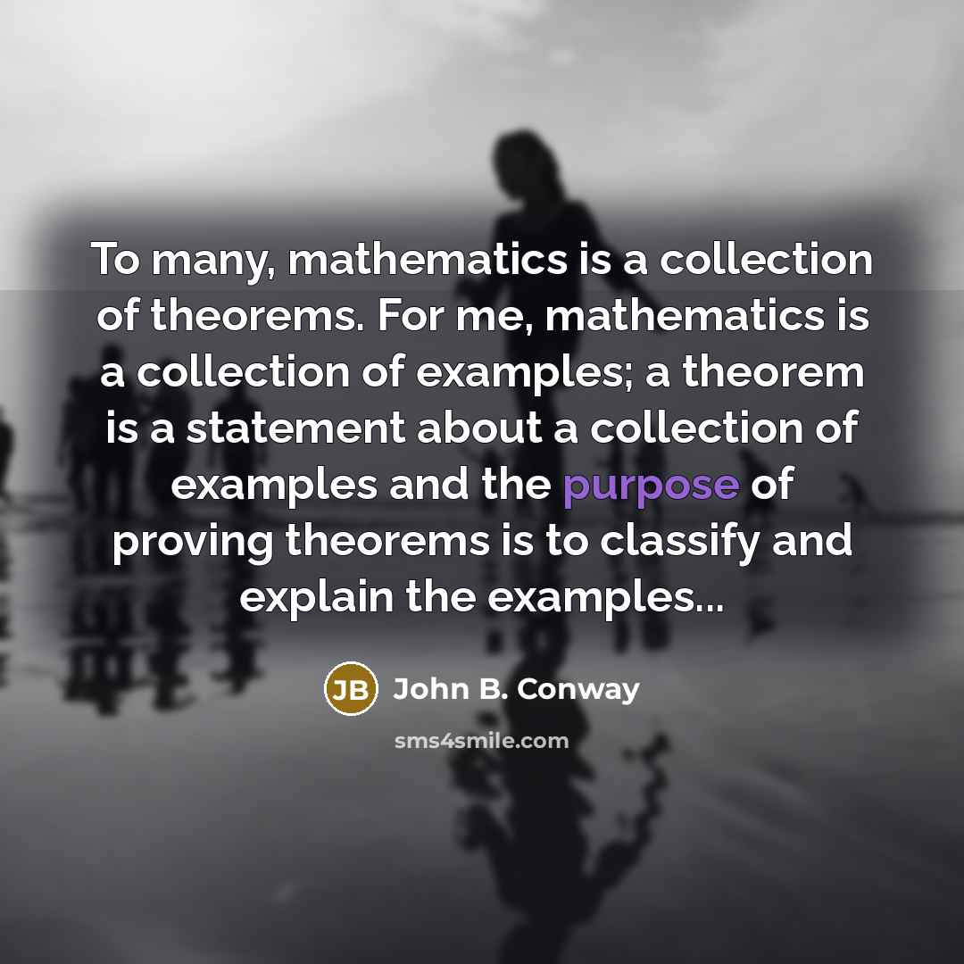 “To many, mathematics is a collection of theorems. For me, mathematics is a collection of examples; a theorem is a statement about a collection of examples and the purpose of proving theorems is to classify and explain the examples...” quote by John B. Conway