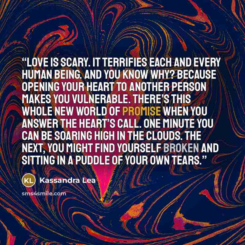 “Love is scary. It terrifies each and every human being. And you know why? Because opening your heart to another person makes you vulnerable. There’s this whole new world of promise when you answer the heart’s call. One minute you can be soaring high in the clouds. The next, you might find yourself…” quote by Kassandra Lea