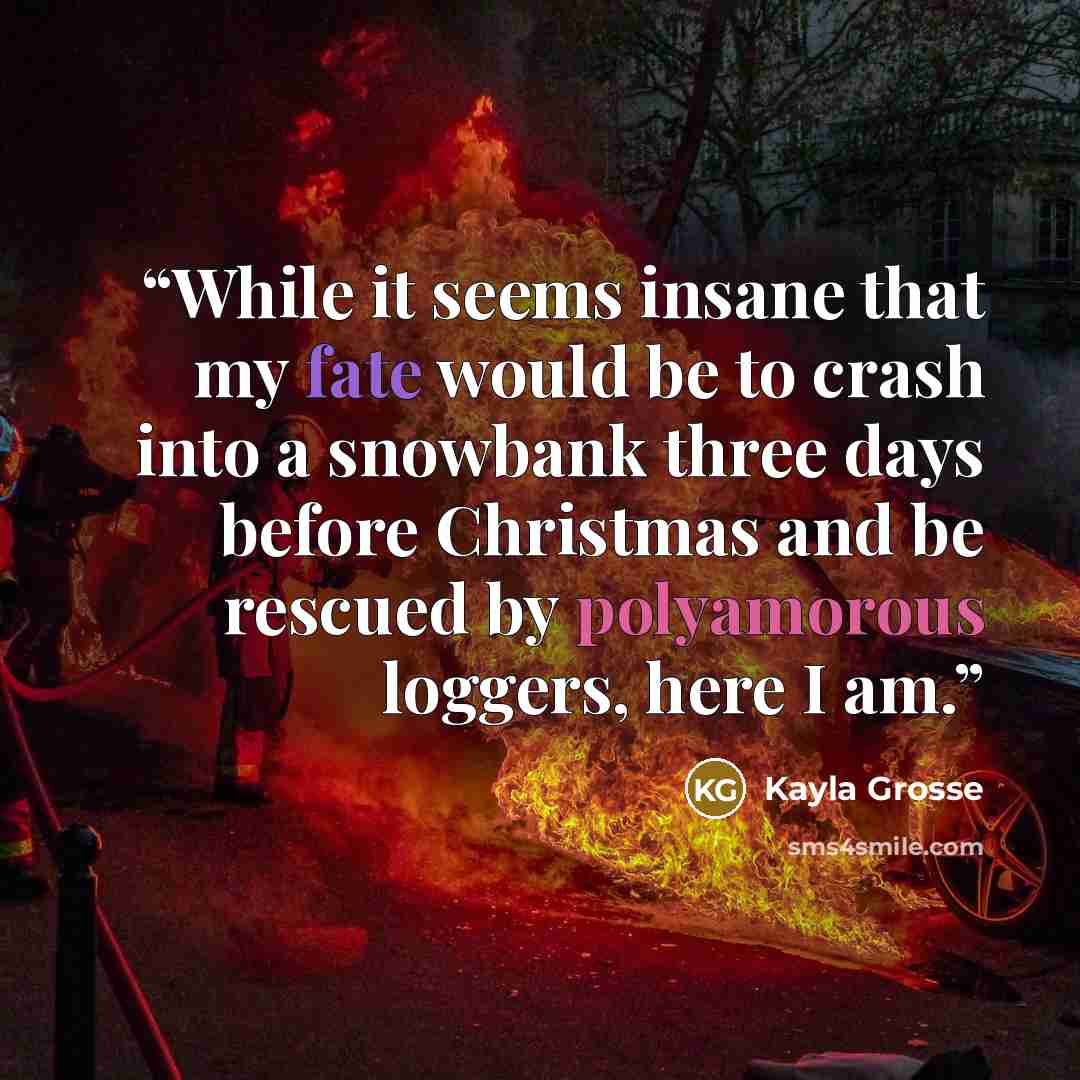 “While it seems insane that my fate would be to crash into a snowbank three days before Christmas and be rescued by polyamorous loggers, here I am.” quote by Kayla Grosse