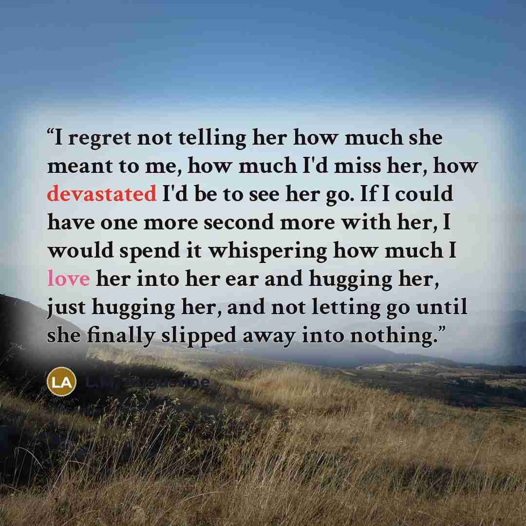 “I regret not telling her how much she meant to me, how much I'd miss her, how devastated I'd be to see her go. If I could have one more second more with her, I would spend it whispering how much I love her into her ear and hugging her, just hugging her, and not letting go until she finally slipped…” quote by L.M. Augustine