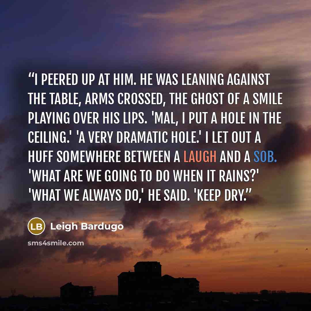“I peered up at him. He was leaning against the table, arms crossed, the ghost of a smile playing over his lips. 'Mal, I put a hole in the ceiling.' 'A very dramatic hole.' I let out a huff somewhere between a laugh and a sob. 'What are we going to do when it rains?' 'What we always do,' he said…” quote by Leigh Bardugo