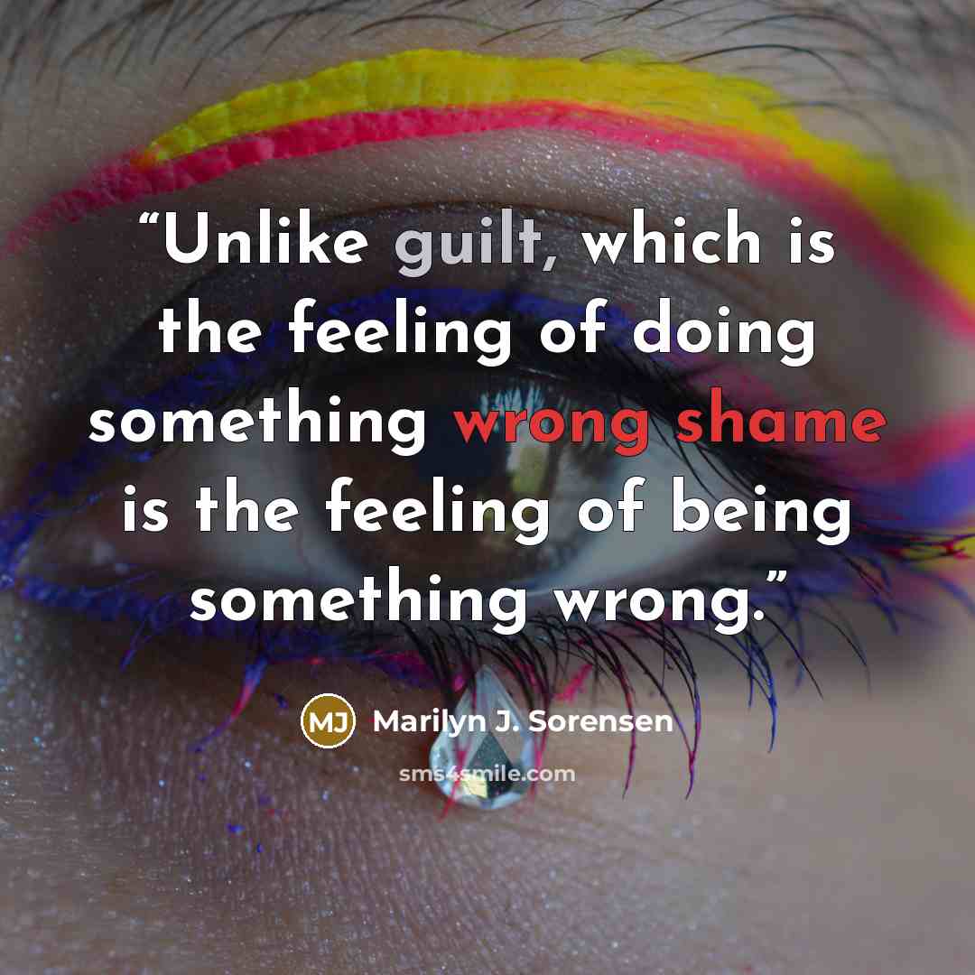 “Unlike guilt, which is the feeling of doing something wrong shame is the feeling of being something wrong.” quote by Marilyn J. Sorensen