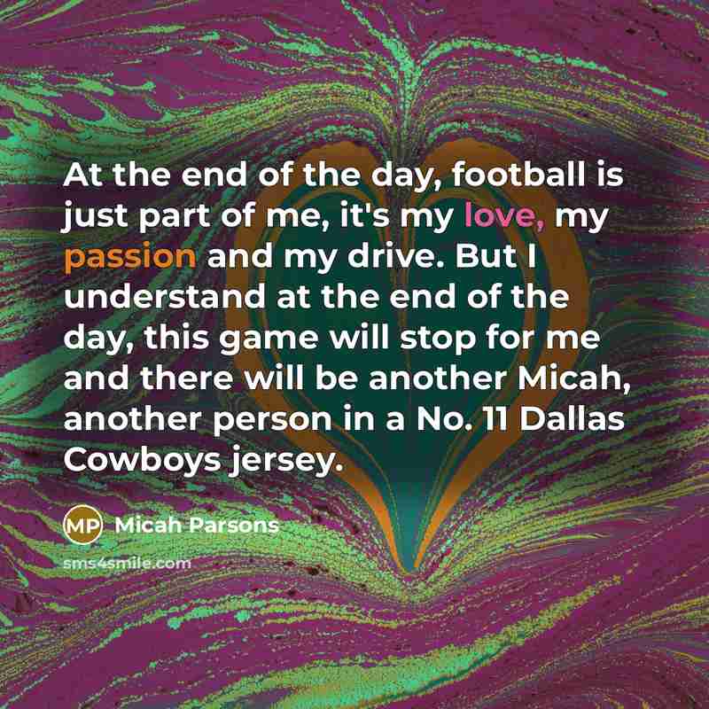 “At the end of the day, football is just part of me, it's my love, my passion and my drive. But I understand at the end of the day, this game will stop for me and there will be another Micah, another person in a No. 11 Dallas Cowboys jersey.” quote by Micah Parsons
