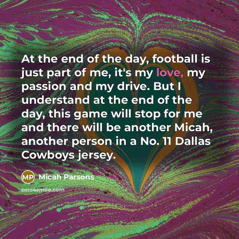 “At the end of the day, football is just part of me, it's my love, my passion and my drive. But I understand at the end of the day, this game will stop for me and there will be another Micah, another person in a No. 11 Dallas Cowboys jersey.” quote by Micah Parsons
