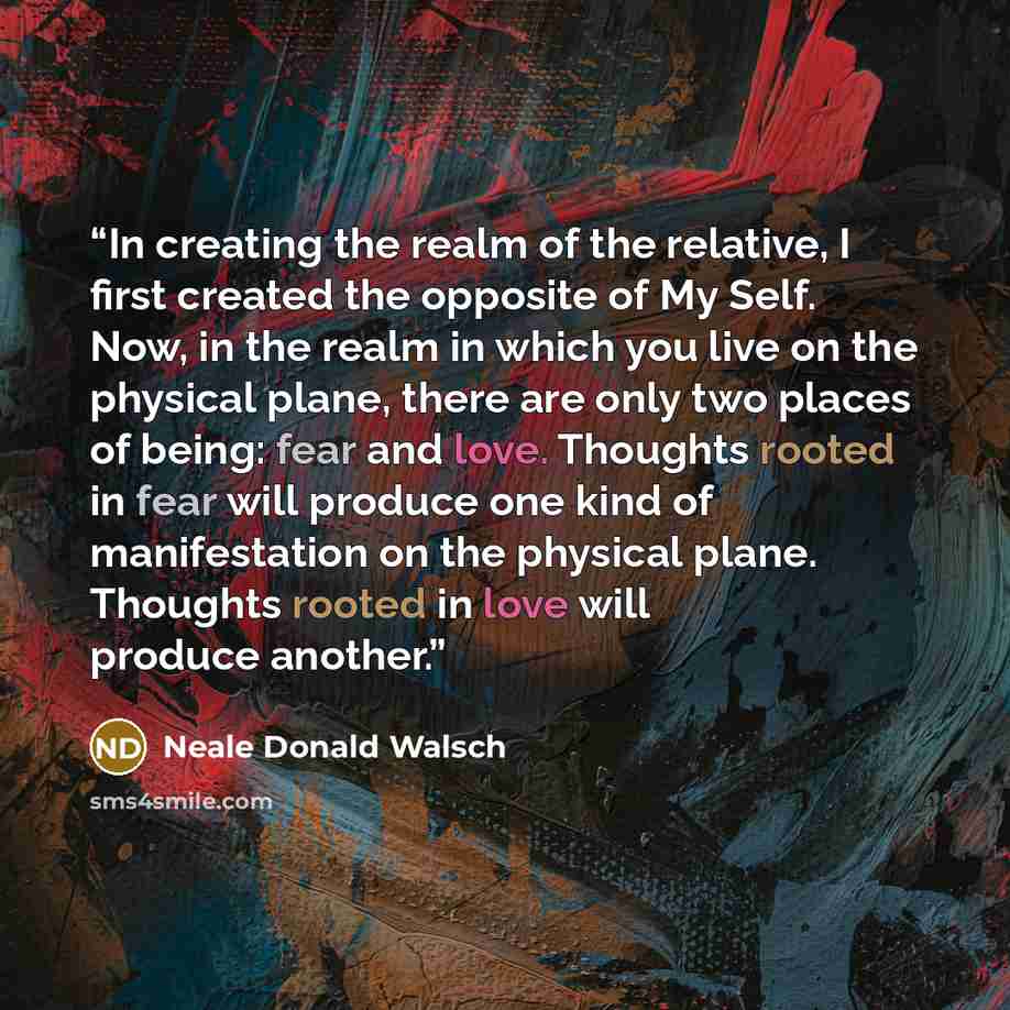“In creating the realm of the relative, I first created the opposite of My Self. Now, in the realm in which you live on the physical plane, there are only two places of being: fear and love. Thoughts rooted in fear will produce one kind of manifestation on the physical plane. Thoughts rooted in…” quote by Neale Donald Walsch