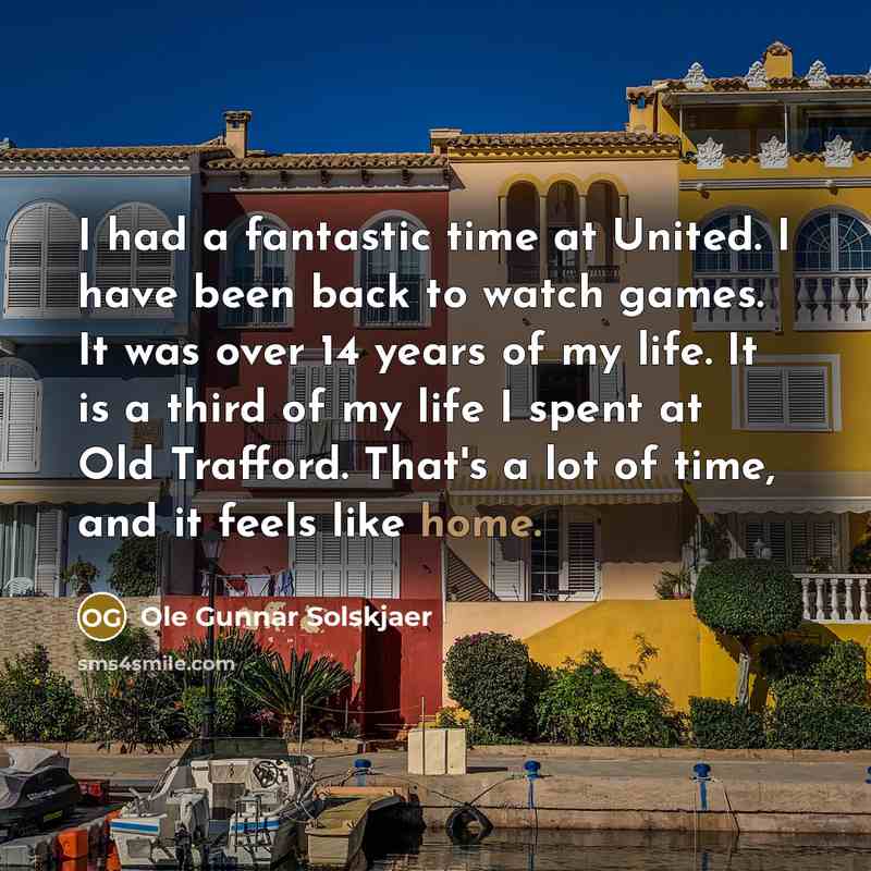 “I had a fantastic time at United. I have been back to watch games. It was over 14 years of my life. It is a third of my life I spent at Old Trafford. That's a lot of time, and it feels like home.” quote by Ole Gunnar Solskjaer