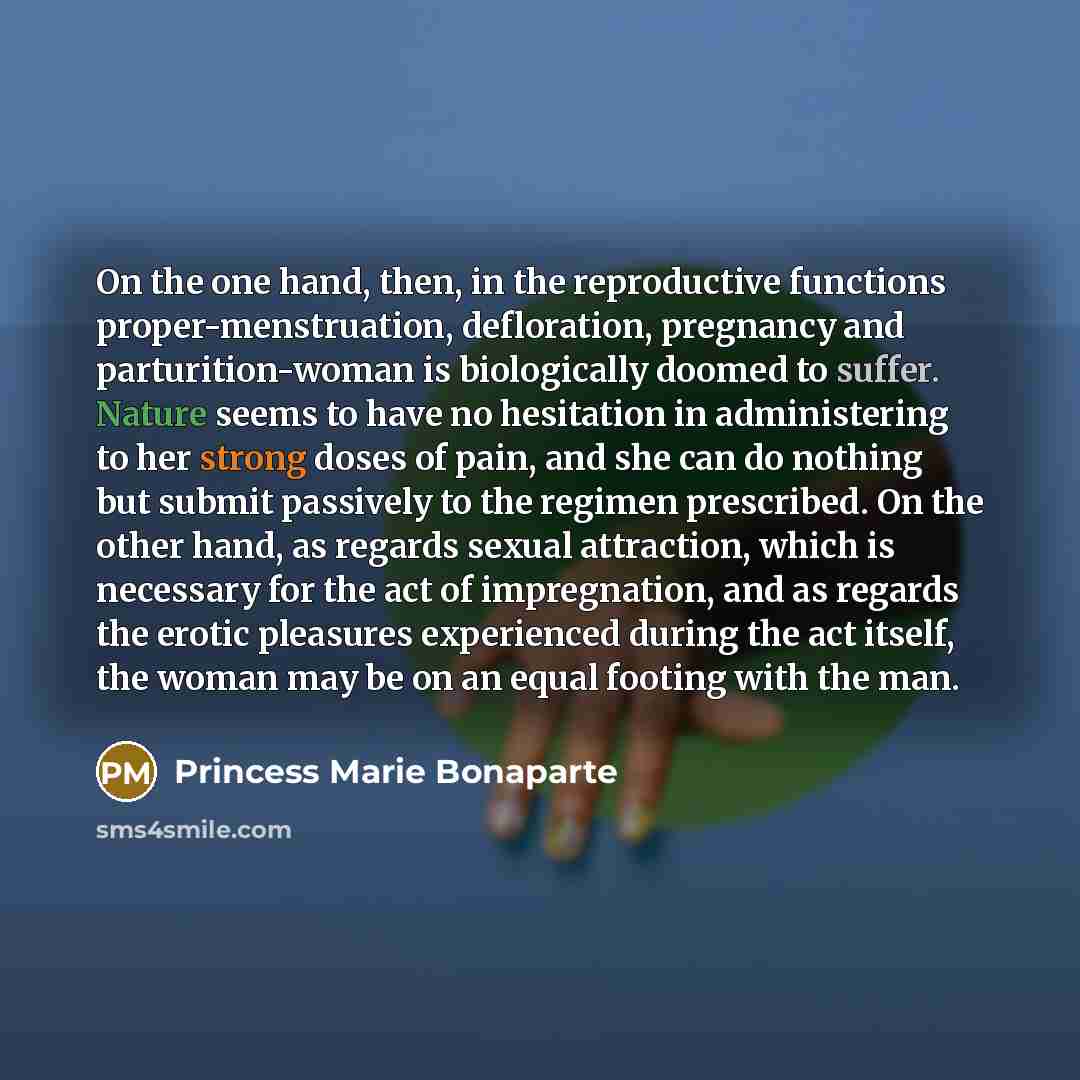 “On the one hand, then, in the reproductive functions proper-menstruation, defloration, pregnancy and parturition-woman is biologically doomed to suffer. Nature seems to have no hesitation in administering to her strong doses of pain, and she can do nothing but submit passively to the regimen…” quote by Princess Marie Bonaparte
