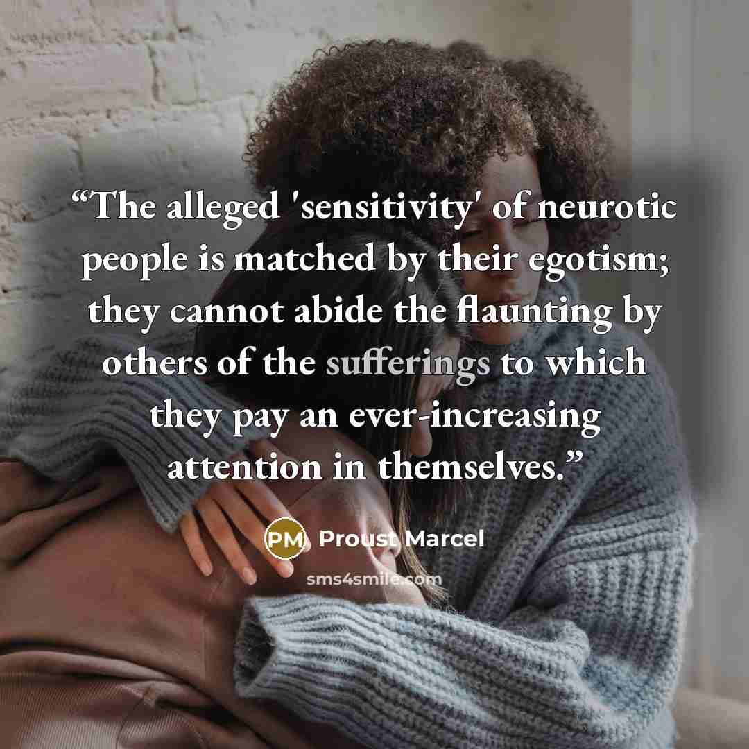 “The alleged 'sensitivity' of neurotic people is matched by their egotism; they cannot abide the flaunting by others of the sufferings to which they pay an ever-increasing attention in themselves.” quote by Proust Marcel