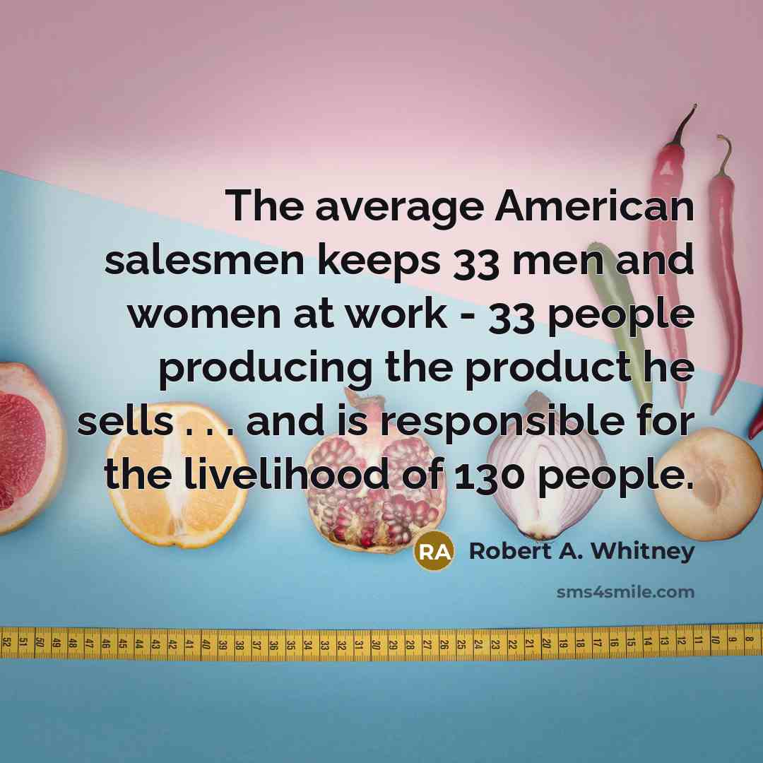 “The average American salesmen keeps 33 men and women at work - 33 people producing the product he sells . . . and is responsible for the livelihood of 130 people.” quote by Robert A. Whitney