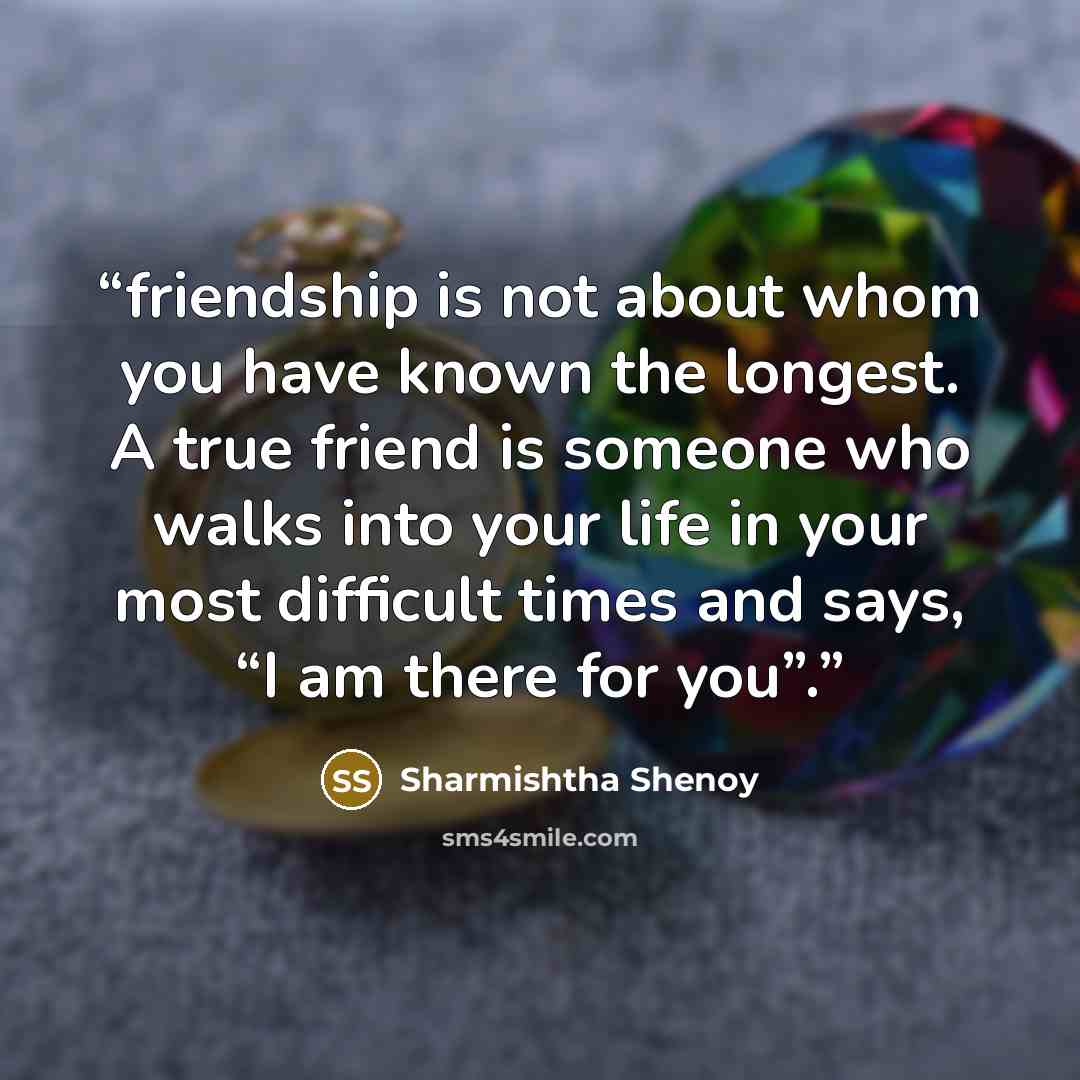 “friendship is not about whom you have known the longest. A true friend is someone who walks into your life in your most difficult times and says, “I am there for you”.” quote by Sharmishtha Shenoy