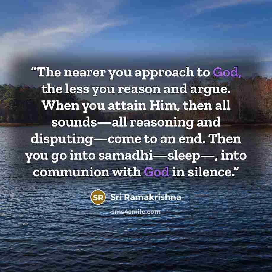 “The nearer you approach to God, the less you reason and argue. When you attain Him, then all sounds—all reasoning and disputing—come to an end. Then you go into samadhi—sleep—, into communion with God in silence.” quote by Sri Ramakrishna