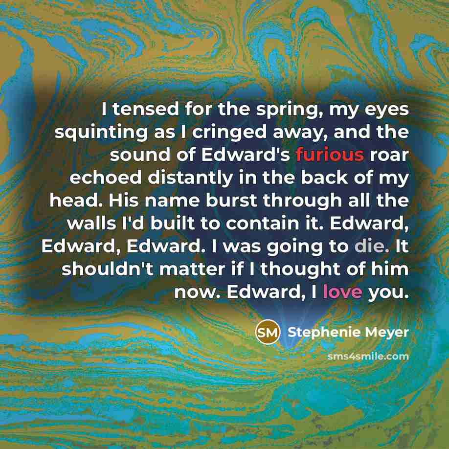 “I tensed for the spring, my eyes squinting as I cringed away, and the sound of Edward's furious roar echoed distantly in the back of my head. His name burst through all the walls I'd built to contain it. Edward, Edward, Edward. I was going to die. It shouldn't matter if I thought of him now…” quote by Stephenie Meyer